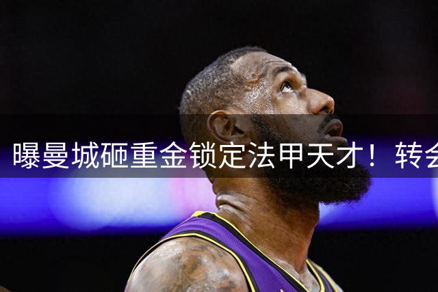 曝曼城砸重金锁定法甲天才！转会谈判加速 剑指7000万欧+新星